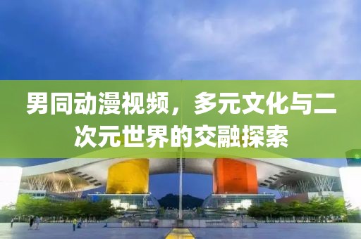 男同动漫视频，多元文化与二次元世界的交融探索