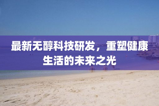 最新无醇科技研发，重塑健康生活的未来之光
