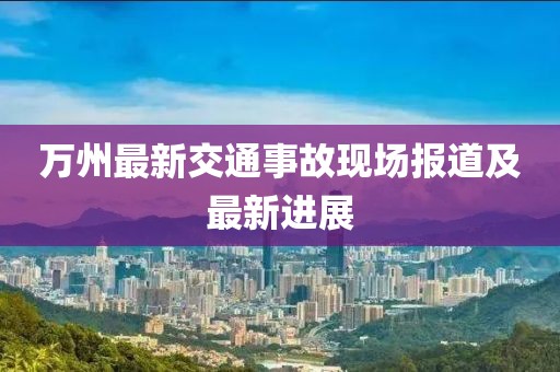 万州最新交通事故现场报道及最新进展