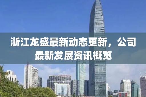 浙江龙盛最新动态更新，公司最新发展资讯概览