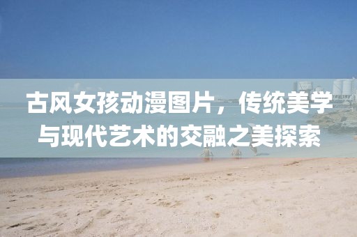 古风女孩动漫图片，传统美学与现代艺术的交融之美探索