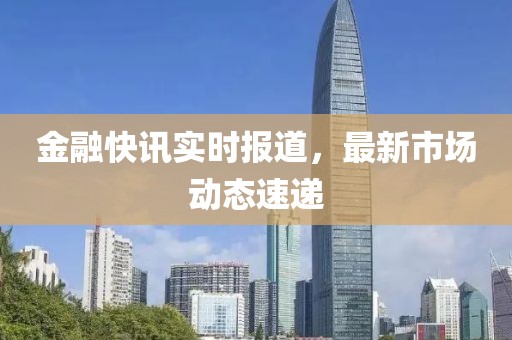 金融快讯实时报道，最新市场动态速递