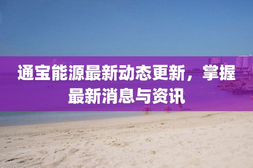 通宝能源最新动态更新，掌握最新消息与资讯