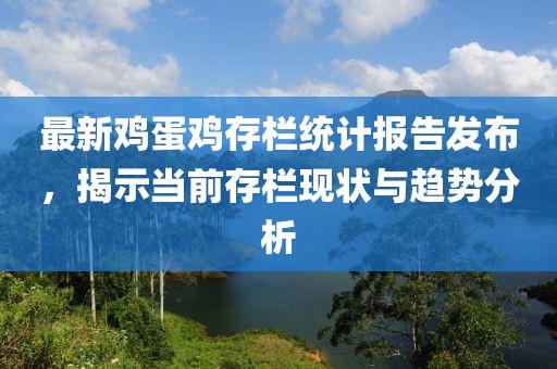 最新鸡蛋鸡存栏统计报告发布，揭示当前存栏现状与趋势分析