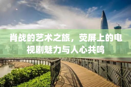 肖战的艺术之旅，荧屏上的电视剧魅力与人心共鸣