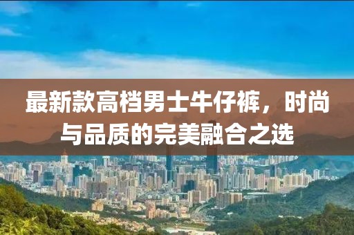 最新款高档男士牛仔裤，时尚与品质的完美融合之选