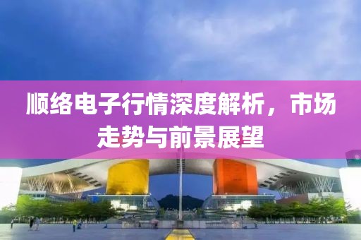 顺络电子行情深度解析，市场走势与前景展望
