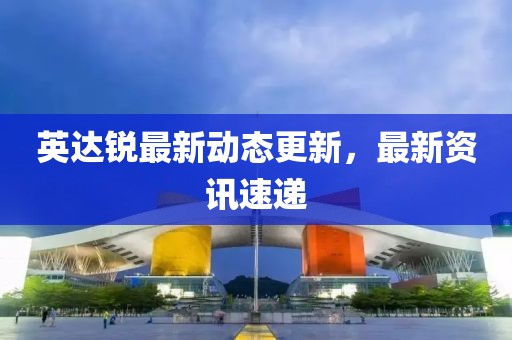 英达锐最新动态更新，最新资讯速递