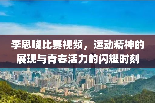 李思晓比赛视频，运动精神的展现与青春活力的闪耀时刻