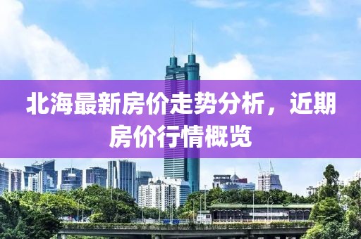 北海最新房价走势分析，近期房价行情概览