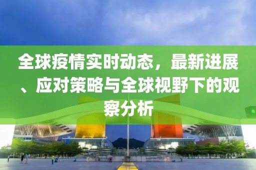 全球疫情实时动态，最新进展、应对策略与全球视野下的观察分析