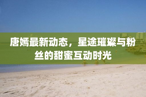 唐嫣最新动态，星途璀璨与粉丝的甜蜜互动时光