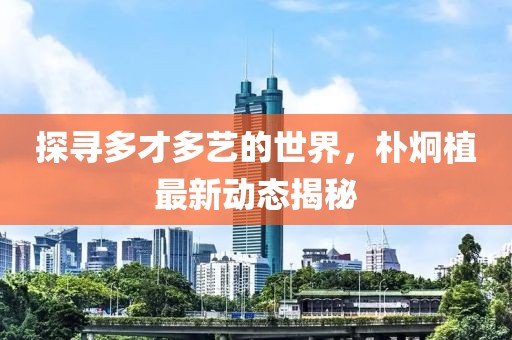 探寻多才多艺的世界，朴炯植最新动态揭秘