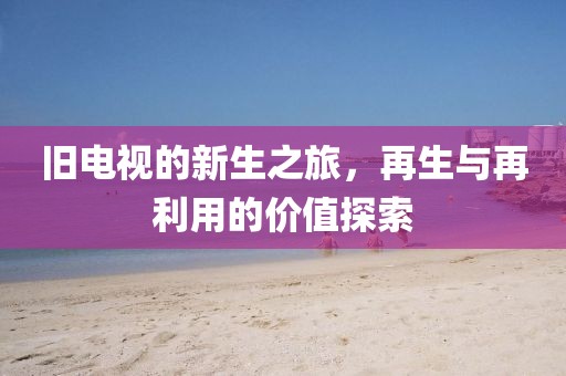 旧电视的新生之旅，再生与再利用的价值探索