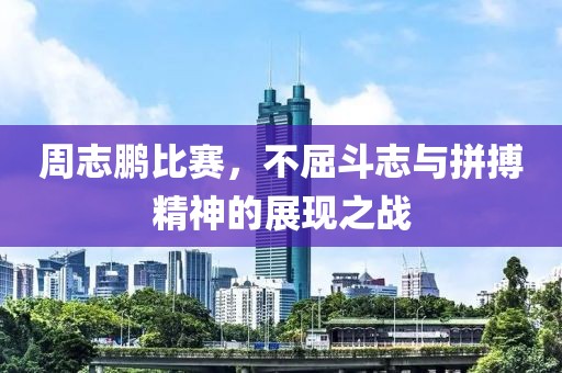 周志鹏比赛，不屈斗志与拼搏精神的展现之战
