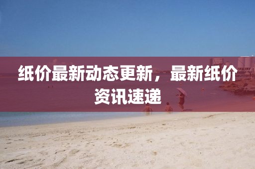 纸价最新动态更新，最新纸价资讯速递