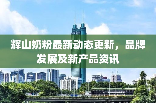 辉山奶粉最新动态更新，品牌发展及新产品资讯