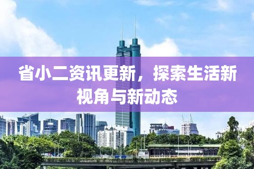 省小二资讯更新，探索生活新视角与新动态