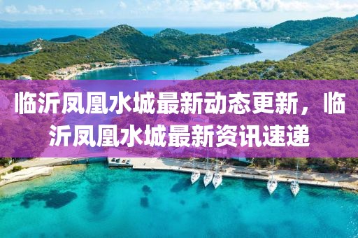 临沂凤凰水城最新动态更新，临沂凤凰水城最新资讯速递