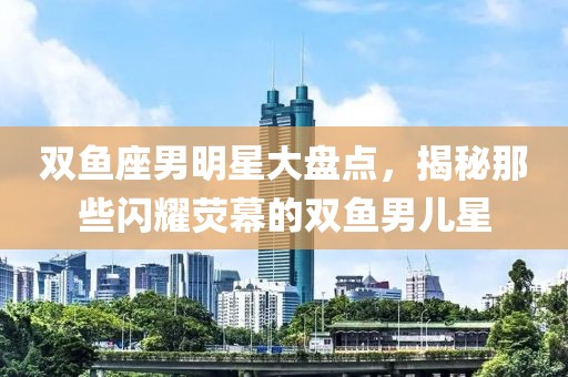 双鱼座男明星大盘点，揭秘那些闪耀荧幕的双鱼男儿星