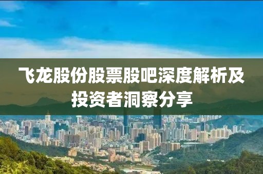 飞龙股份股票股吧深度解析及投资者洞察分享