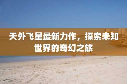 天外飞星最新力作，探索未知世界的奇幻之旅
