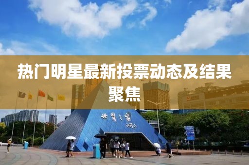 热门明星最新投票动态及结果聚焦
