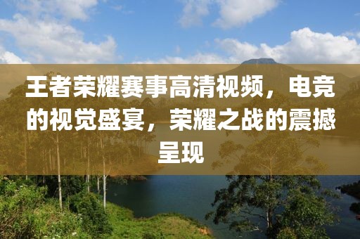 王者荣耀赛事高清视频，电竞的视觉盛宴，荣耀之战的震撼呈现