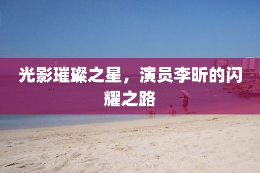 光影璀璨之星，演员李昕的闪耀之路