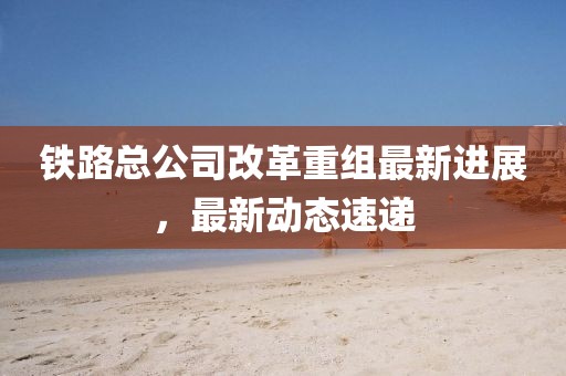铁路总公司改革重组最新进展，最新动态速递
