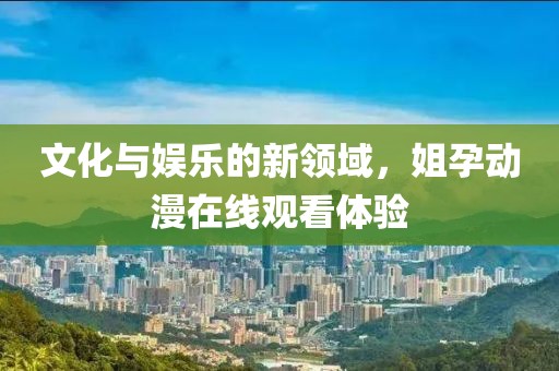 文化与娱乐的新领域，姐孕动漫在线观看体验