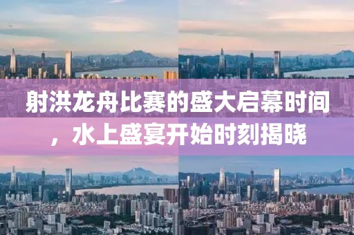 射洪龙舟比赛的盛大启幕时间，水上盛宴开始时刻揭晓