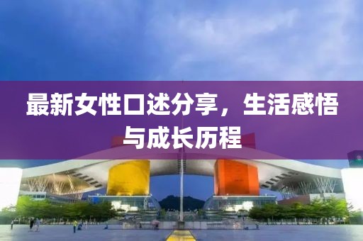 最新女性口述分享，生活感悟与成长历程