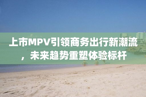 上市MPV引领商务出行新潮流，未来趋势重塑体验标杆