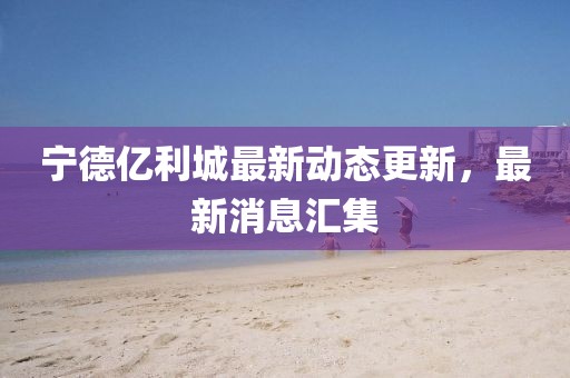 宁德亿利城最新动态更新，最新消息汇集