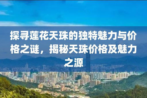 探寻莲花天珠的独特魅力与价格之谜，揭秘天珠价格及魅力之源
