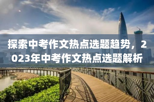 探索中考作文热点选题趋势，2023年中考作文热点选题解析
