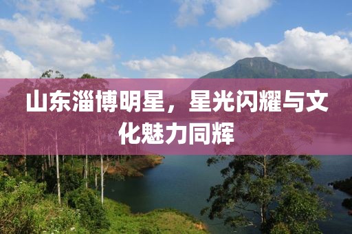 山东淄博明星，星光闪耀与文化魅力同辉
