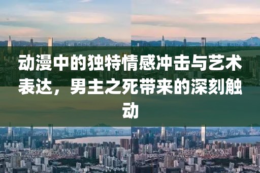 动漫中的独特情感冲击与艺术表达，男主之死带来的深刻触动