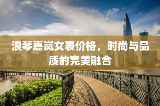 浪琴嘉岚女表价格，时尚与品质的完美融合