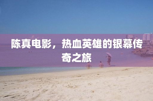 陈真电影，热血英雄的银幕传奇之旅