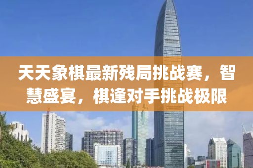 天天象棋最新残局挑战赛，智慧盛宴，棋逢对手挑战极限