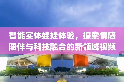 智能实体娃娃体验，探索情感陪伴与科技融合的新领域视频