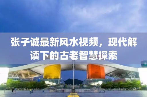 张子诚最新风水视频，现代解读下的古老智慧探索