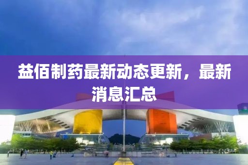 益佰制药最新动态更新，最新消息汇总