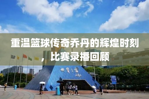 重温篮球传奇乔丹的辉煌时刻，比赛录播回顾