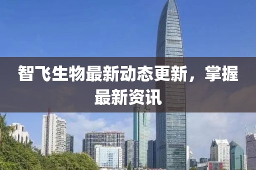 智飞生物最新动态更新，掌握最新资讯