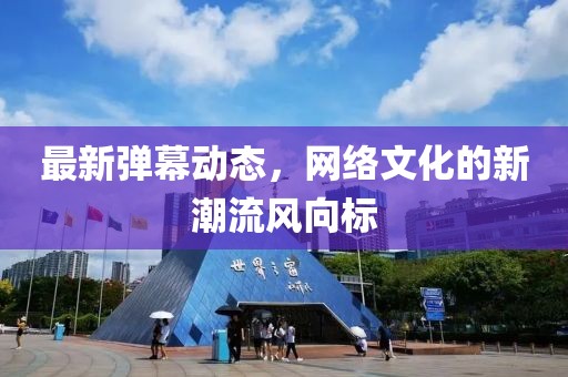 最新弹幕动态，网络文化的新潮流风向标