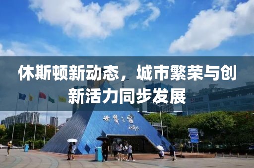 休斯顿新动态，城市繁荣与创新活力同步发展