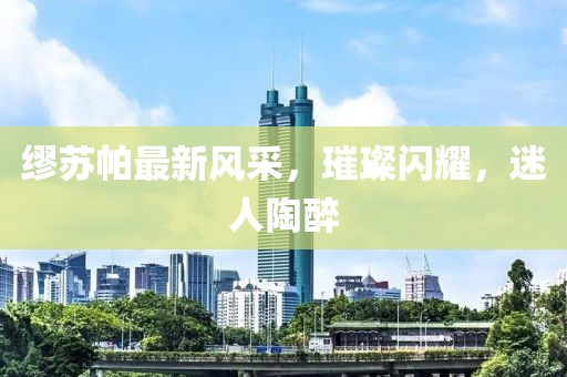 缪苏帕最新风采，璀璨闪耀，迷人陶醉